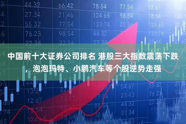 中国前十大证券公司排名 港股三大指数震荡下跌，泡泡玛特、小鹏汽车等个股逆势走强
