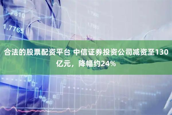 合法的股票配资平台 中信证券投资公司减资至130亿元，降幅约24%