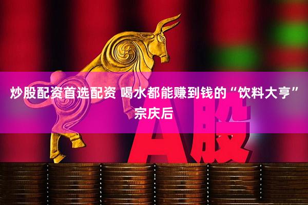 炒股配资首选配资 喝水都能赚到钱的“饮料大亨”宗庆后