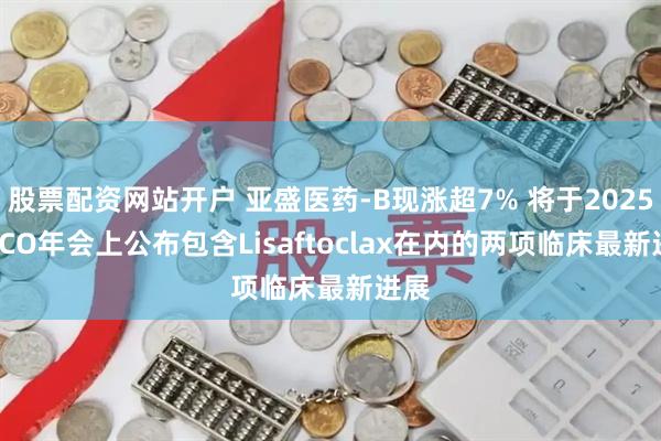 股票配资网站开户 亚盛医药-B现涨超7% 将于2025 ASCO年会上公布包含Lisaftoclax在内的两项临床最新进展