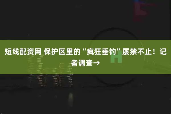 短线配资网 保护区里的“疯狂垂钓”屡禁不止！记者调查→