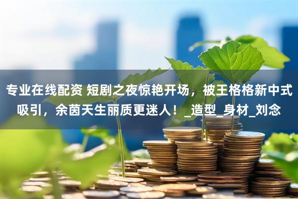 专业在线配资 短剧之夜惊艳开场，被王格格新中式吸引，余茵天生丽质更迷人！_造型_身材_刘念