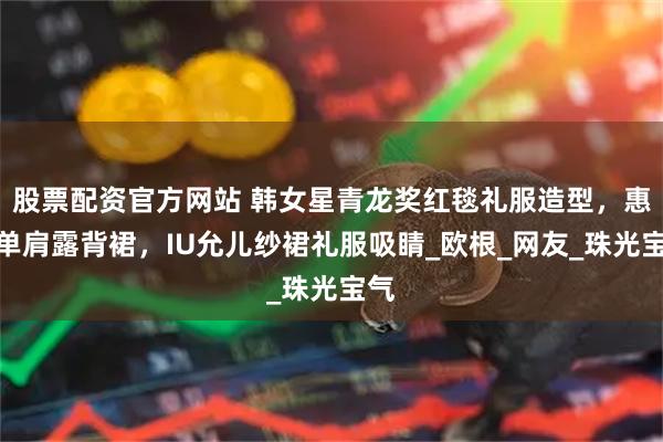 股票配资官方网站 韩女星青龙奖红毯礼服造型，惠利单肩露背裙，IU允儿纱裙礼服吸睛_欧根_网友_珠光宝气