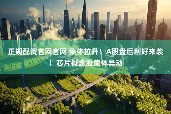 正规配资官网官网 集体拉升！A股盘后利好来袭！芯片概念股集体异动