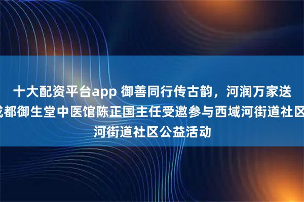 十大配资平台app 御善同行传古韵，河润万家送健康——成都御生堂中医馆陈正国主任受邀参与西域河街道社区公益活动